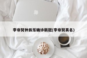 李帝努钟辰乐确诊新冠(李帝努真名)