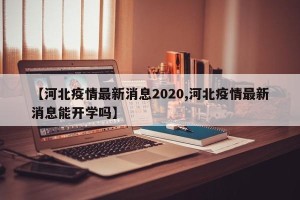 【河北疫情最新消息2020,河北疫情最新消息能开学吗】
