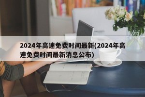 2024年高速免费时间最新(2024年高速免费时间最新消息公布)