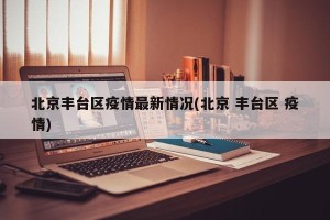 北京丰台区疫情最新情况(北京 丰台区 疫情)