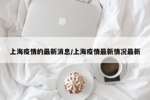 上海疫情的最新消息/上海疫情最新情况最新