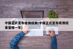 中国正式宣布疫情结束(中国正式宣布疫情结束是哪一年)