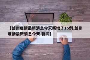 【兰州疫情最新消息今天新增了15例,兰州疫情最新消息今天 新闻】
