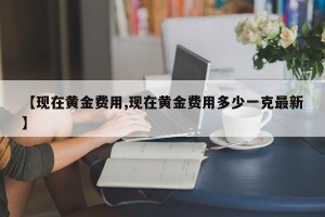 【现在黄金费用,现在黄金费用多少一克最新】