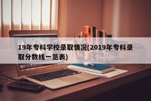 19年专科学校录取情况(2019年专科录取分数线一览表)