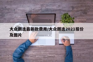 大众朗逸最新款费用/大众朗逸2021报价及图片