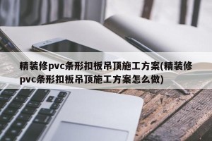精装修pvc条形扣板吊顶施工方案(精装修pvc条形扣板吊顶施工方案怎么做)