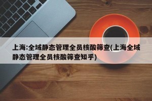 上海:全域静态管理全员核酸筛查(上海全域静态管理全员核酸筛查知乎)