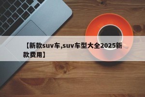 【新款suv车,suv车型大全2025新款费用】