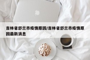 吉林省舒兰市疫情原因/吉林省舒兰市疫情原因最新消息