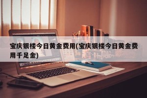 宝庆银楼今日黄金费用(宝庆银楼今日黄金费用千足金)