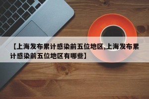【上海发布累计感染前五位地区,上海发布累计感染前五位地区有哪些】