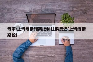 专家:上海疫情距离控制住很接近(上海疫情路径)