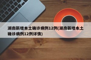 湖南新增本土确诊病例12例(湖南新增本土确诊病例12例详情)