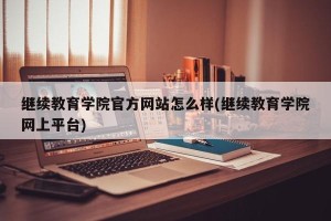 继续教育学院官方网站怎么样(继续教育学院网上平台)