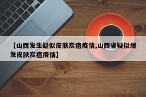 【山西发生疑似皮肤炭疽疫情,山西省疑似爆发皮肤炭疽疫情】