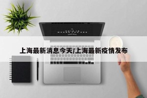 上海最新消息今天/上海最新疫情发布