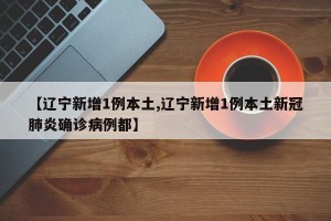 【辽宁新增1例本土,辽宁新增1例本土新冠肺炎确诊病例都】