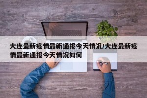 大连最新疫情最新通报今天情况/大连最新疫情最新通报今天情况如何