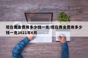 现在黄金费用多少钱一克/现在黄金费用多少钱一克2021年6月