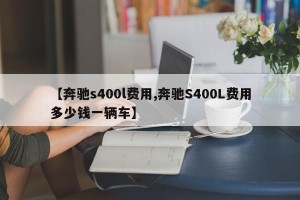 【奔驰s400l费用,奔驰S400L费用多少钱一辆车】