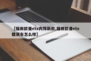 【福田欧曼etx内饰新款,福田欧曼etx载货车怎么样】