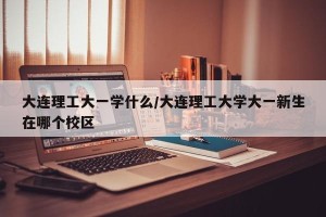 大连理工大一学什么/大连理工大学大一新生在哪个校区