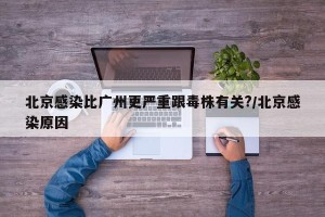 北京感染比广州更严重跟毒株有关?/北京感染原因