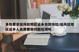 多地要求低风险地区返乡也需核检/低风险地区返乡人员需要做核酸检测吗