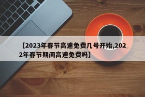 【2023年春节高速免费几号开始,2022年春节期间高速免费吗】