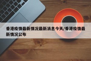 香港疫情最新情况最新消息今天/香港疫情最新情况公布