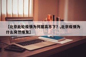 【北京此轮疫情为何居高不下？,北京疫情为什么突然爆发】