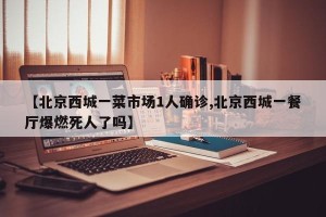 【北京西城一菜市场1人确诊,北京西城一餐厅爆燃死人了吗】