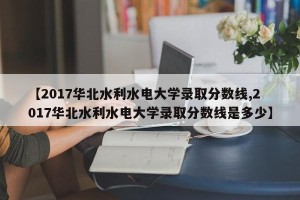 【2017华北水利水电大学录取分数线,2017华北水利水电大学录取分数线是多少】