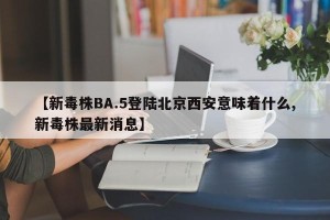【新毒株BA.5登陆北京西安意味着什么,新毒株最新消息】