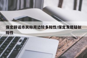 保定辟谣市民称周边较多阳性/保定发现疑似阳性