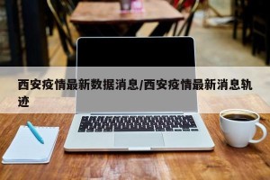 西安疫情最新数据消息/西安疫情最新消息轨迹