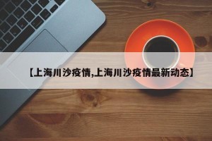 【上海川沙疫情,上海川沙疫情最新动态】