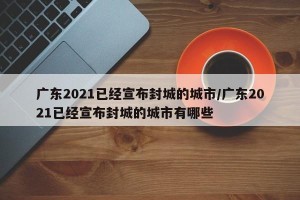 广东2021已经宣布封城的城市/广东2021已经宣布封城的城市有哪些