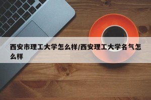 西安市理工大学怎么样/西安理工大学名气怎么样