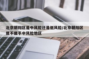 北京朝阳区是中风险还是低风险/北京朝阳区属不属于中风险地区