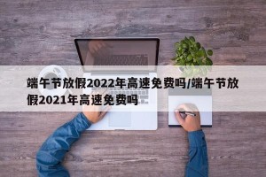 端午节放假2022年高速免费吗/端午节放假2021年高速免费吗