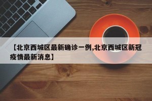 【北京西城区最新确诊一例,北京西城区新冠疫情最新消息】