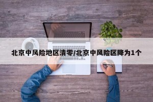 北京中风险地区清零/北京中风险区降为1个