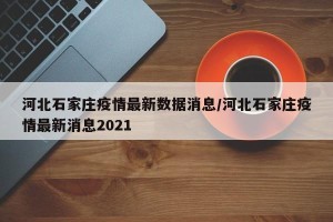 河北石家庄疫情最新数据消息/河北石家庄疫情最新消息2021