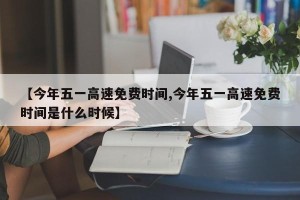 【今年五一高速免费时间,今年五一高速免费时间是什么时候】