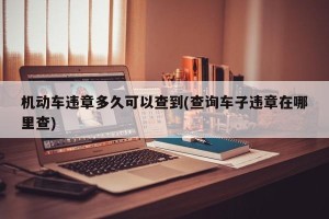 机动车违章多久可以查到(查询车子违章在哪里查)