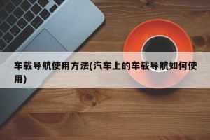 车载导航使用方法(汽车上的车载导航如何使用)
