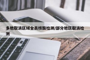 多地取消区域全员核酸检测/部分地区取消检测