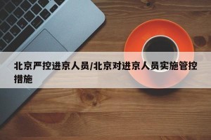 北京严控进京人员/北京对进京人员实施管控措施